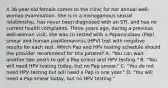 A 36-year-old female comes to the clinic for her annual well-woman examination. She is in a monogamous sexual relationship, has never been diagnosed with an STI, and has no current health complaints. Three years ago, during a previous well-woman visit, she was co-tested with a Papanicolaou (Pap) smear and human papillomavirus (HPV) test with negative results for each test. Which Pap and HPV testing schedule should the provider recommend for this patient? A. "You can wait another two years to get a Pap smear and HPV testing." B. "You will need HPV testing today, but no Pap smear." C. "You do not need HPV testing but will need a Pap in one year." D. "You will need a Pap smear today, but no HPV testing."