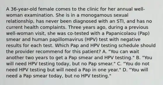 A 36-year-old female comes to the clinic for her annual well-woman examination. She is in a monogamous sexual relationship, has never been diagnosed with an STI, and has no current health complaints. Three years ago, during a previous well-woman visit, she was co-tested with a Papanicolaou (Pap) smear and human papillomavirus (HPV) test with negative results for each test. Which Pap and HPV testing schedule should the provider recommend for this patient? A. "You can wait another two years to get a Pap smear and HPV testing." B. "You will need HPV testing today, but no Pap smear." C. "You do not need HPV testing but will need a Pap in one year." D. "You will need a Pap smear today, but no HPV testing."