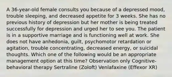 A 36-year-old female consults you because of a depressed mood, trouble sleeping, and decreased appetite for 3 weeks. She has no previous history of depression but her mother is being treated successfully for depression and urged her to see you. The patient is in a supportive marriage and is functioning well at work. She does not have anhedonia, guilt, psychomotor retardation or agitation, trouble concentrating, decreased energy, or suicidal thoughts. Which one of the following would be an appropriate management option at this time? Observation only Cognitive-behavioral therapy Sertraline (Zoloft) Venlafaxine (Effexor XR)