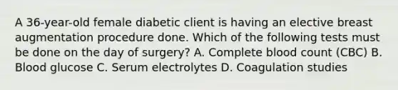 A 36-year-old female diabetic client is having an elective breast augmentation procedure done. Which of the following tests must be done on the day of surgery? A. Complete blood count (CBC) B. Blood glucose C. Serum electrolytes D. Coagulation studies