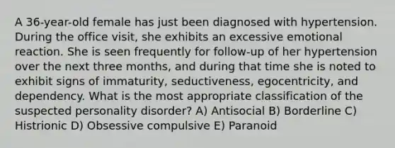 A 36-year-old female has just been diagnosed with hypertension. During the office visit, she exhibits an excessive emotional reaction. She is seen frequently for follow-up of her hypertension over the next three months, and during that time she is noted to exhibit signs of immaturity, seductiveness, egocentricity, and dependency. What is the most appropriate classification of the suspected personality disorder? A) Antisocial B) Borderline C) Histrionic D) Obsessive compulsive E) Paranoid