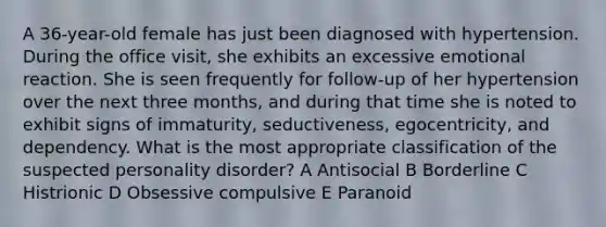 A 36-year-old female has just been diagnosed with hypertension. During the office visit, she exhibits an excessive emotional reaction. She is seen frequently for follow-up of her hypertension over the next three months, and during that time she is noted to exhibit signs of immaturity, seductiveness, egocentricity, and dependency. What is the most appropriate classification of the suspected personality disorder? A Antisocial B Borderline C Histrionic D Obsessive compulsive E Paranoid