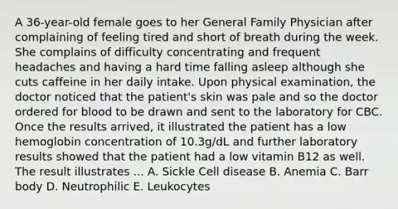 A 36-year-old female goes to her General Family Physician after complaining of feeling tired and short of breath during the week. She complains of difficulty concentrating and frequent headaches and having a hard time falling asleep although she cuts caffeine in her daily intake. Upon physical examination, the doctor noticed that the patient's skin was pale and so the doctor ordered for blood to be drawn and sent to the laboratory for CBC. Once the results arrived, it illustrated the patient has a low hemoglobin concentration of 10.3g/dL and further laboratory results showed that the patient had a low vitamin B12 as well. The result illustrates ... A. Sickle Cell disease B. Anemia C. Barr body D. Neutrophilic E. Leukocytes