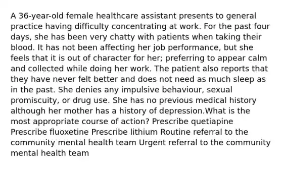 A 36-year-old female healthcare assistant presents to general practice having difficulty concentrating at work. For the past four days, she has been very chatty with patients when taking their blood. It has not been affecting her job performance, but she feels that it is out of character for her; preferring to appear calm and collected while doing her work. The patient also reports that they have never felt better and does not need as much sleep as in the past. She denies any impulsive behaviour, sexual promiscuity, or drug use. She has no previous medical history although her mother has a history of depression.What is the most appropriate course of action? Prescribe quetiapine Prescribe fluoxetine Prescribe lithium Routine referral to the community mental health team Urgent referral to the community mental health team