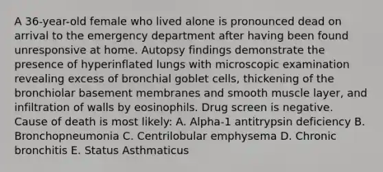 A 36-year-old female who lived alone is pronounced dead on arrival to the emergency department after having been found unresponsive at home. Autopsy findings demonstrate the presence of hyperinflated lungs with microscopic examination revealing excess of bronchial goblet cells, thickening of the bronchiolar basement membranes and smooth muscle layer, and infiltration of walls by eosinophils. Drug screen is negative. Cause of death is most likely: A. Alpha-1 antitrypsin deficiency B. Bronchopneumonia C. Centrilobular emphysema D. Chronic bronchitis E. Status Asthmaticus