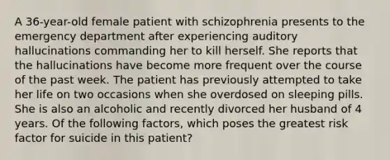 A 36-year-old female patient with schizophrenia presents to the emergency department after experiencing auditory hallucinations commanding her to kill herself. She reports that the hallucinations have become more frequent over the course of the past week. The patient has previously attempted to take her life on two occasions when she overdosed on sleeping pills. She is also an alcoholic and recently divorced her husband of 4 years. Of the following factors, which poses the greatest risk factor for suicide in this patient?