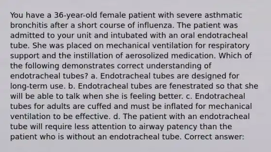 You have a 36-year-old female patient with severe asthmatic bronchitis after a short course of influenza. The patient was admitted to your unit and intubated with an oral endotracheal tube. She was placed on mechanical ventilation for respiratory support and the instillation of aerosolized medication. Which of the following demonstrates correct understanding of endotracheal tubes? a. Endotracheal tubes are designed for long-term use. b. Endotracheal tubes are fenestrated so that she will be able to talk when she is feeling better. c. Endotracheal tubes for adults are cuffed and must be inflated for mechanical ventilation to be effective. d. The patient with an endotracheal tube will require less attention to airway patency than the patient who is without an endotracheal tube. Correct answer: