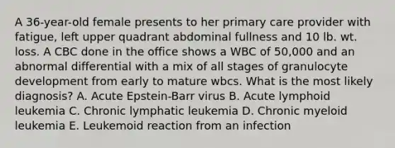 A 36-year-old female presents to her primary care provider with fatigue, left upper quadrant abdominal fullness and 10 lb. wt. loss. A CBC done in the office shows a WBC of 50,000 and an abnormal differential with a mix of all stages of granulocyte development from early to mature wbcs. What is the most likely diagnosis? A. Acute Epstein-Barr virus B. Acute lymphoid leukemia C. Chronic lymphatic leukemia D. Chronic myeloid leukemia E. Leukemoid reaction from an infection