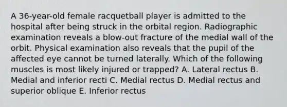 A 36-year-old female racquetball player is admitted to the hospital after being struck in the orbital region. Radiographic examination reveals a blow-out fracture of the medial wall of the orbit. Physical examination also reveals that the pupil of the affected eye cannot be turned laterally. Which of the following muscles is most likely injured or trapped? A. Lateral rectus B. Medial and inferior recti C. Medial rectus D. Medial rectus and superior oblique E. Inferior rectus