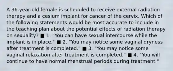 A 36-year-old female is scheduled to receive external radiation therapy and a cesium implant for cancer of the cervix. Which of the following statements would be most accurate to include in the teaching plan about the potential effects of radiation therapy on sexuality? ■ 1. "You can have sexual intercourse while the implant is in place." ■ 2. "You may notice some vaginal dryness after treatment is completed." ■ 3. "You may notice some vaginal relaxation after treatment is completed." ■ 4. "You will continue to have normal menstrual periods during treatment."