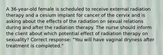 A 36-year-old female is scheduled to receive external radiation therapy and a cesium implant for cancer of the cervix and is asking about the effects of the radiation on sexual relations during and after the radiation therapy. The nurse should inform the client about which potential effect of radiation therapy on sexuality? Correct response: "You will have vaginal dryness after treatment is completed."