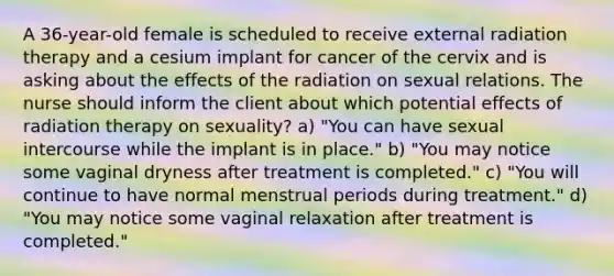 A 36-year-old female is scheduled to receive external radiation therapy and a cesium implant for cancer of the cervix and is asking about the effects of the radiation on sexual relations. The nurse should inform the client about which potential effects of radiation therapy on sexuality? a) "You can have sexual intercourse while the implant is in place." b) "You may notice some vaginal dryness after treatment is completed." c) "You will continue to have normal menstrual periods during treatment." d) "You may notice some vaginal relaxation after treatment is completed."