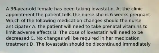 A 36-year-old female has been taking lovastatin. At the clinic appointment the patient tells the nurse she is 6 weeks pregnant. Which of the following medication changes should the nurse anticipate? A. the patient will need to take prenatal vitamins to limit adverse effects B. The dose of lovastatin will need to be decreased C. No changes will be required in her medication treatment D. The lovastatin should be discontinued immediately