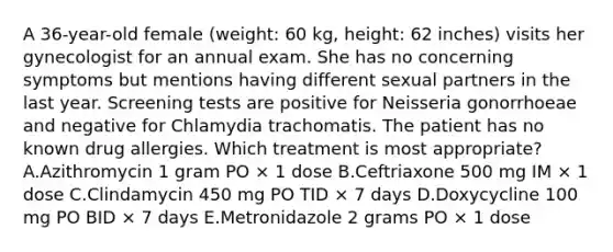 A 36-year-old female (weight: 60 kg, height: 62 inches) visits her gynecologist for an annual exam. She has no concerning symptoms but mentions having different sexual partners in the last year. Screening tests are positive for Neisseria gonorrhoeae and negative for Chlamydia trachomatis. The patient has no known drug allergies. Which treatment is most appropriate? A.Azithromycin 1 gram PO × 1 dose B.Ceftriaxone 500 mg IM × 1 dose C.Clindamycin 450 mg PO TID × 7 days D.Doxycycline 100 mg PO BID × 7 days E.Metronidazole 2 grams PO × 1 dose