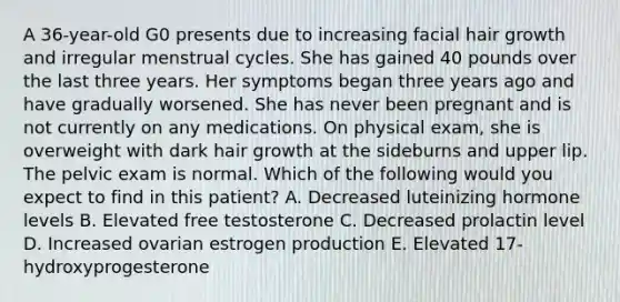 A 36-year-old G0 presents due to increasing facial hair growth and irregular menstrual cycles. She has gained 40 pounds over the last three years. Her symptoms began three years ago and have gradually worsened. She has never been pregnant and is not currently on any medications. On physical exam, she is overweight with dark hair growth at the sideburns and upper lip. The pelvic exam is normal. Which of the following would you expect to find in this patient? A. Decreased luteinizing hormone levels B. Elevated free testosterone C. Decreased prolactin level D. Increased ovarian estrogen production E. Elevated 17-hydroxyprogesterone