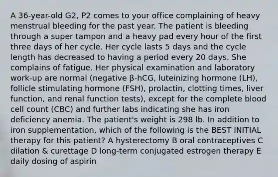 A 36-year-old G2, P2 comes to your office complaining of heavy menstrual bleeding for the past year. The patient is bleeding through a super tampon and a heavy pad every hour of the first three days of her cycle. Her cycle lasts 5 days and the cycle length has decreased to having a period every 20 days. She complains of fatigue. Her physical examination and laboratory work-up are normal (negative β-hCG, luteinizing hormone (LH), follicle stimulating hormone (FSH), prolactin, clotting times, liver function, and renal function tests), except for the complete blood cell count (CBC) and further labs indicating she has iron deficiency anemia. The patient's weight is 298 lb. In addition to iron supplementation, which of the following is the BEST INITIAL therapy for this patient? A hysterectomy B oral contraceptives C dilation & curettage D long-term conjugated estrogen therapy E daily dosing of aspirin