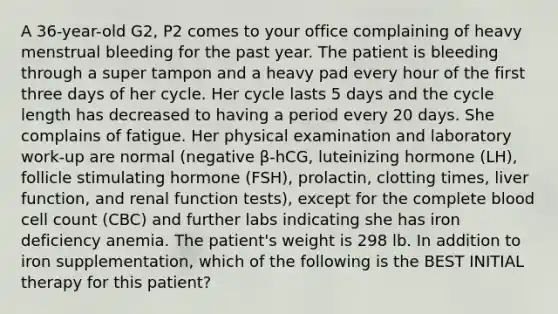 A 36-year-old G2, P2 comes to your office complaining of heavy menstrual bleeding for the past year. The patient is bleeding through a super tampon and a heavy pad every hour of the first three days of her cycle. Her cycle lasts 5 days and the cycle length has decreased to having a period every 20 days. She complains of fatigue. Her physical examination and laboratory work-up are normal (negative β-hCG, luteinizing hormone (LH), follicle stimulating hormone (FSH), prolactin, clotting times, liver function, and renal function tests), except for the complete blood cell count (CBC) and further labs indicating she has iron deficiency anemia. The patient's weight is 298 lb. In addition to iron supplementation, which of the following is the BEST INITIAL therapy for this patient?