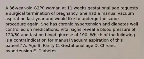 A 36-year-old G2P0 woman at 11 weeks gestational age requests a surgical termination of pregnancy. She had a manual vacuum aspiration last year and would like to undergo the same procedure again. She has chronic hypertension and diabetes well controlled on medications. Vital signs reveal a blood pressure of 120/80 and fasting blood glucose of 100. Which of the following is a contraindication for manual vacuum aspiration of this patient? A. Age B. Parity C. Gestational age D. Chronic hypertension E. Diabetes