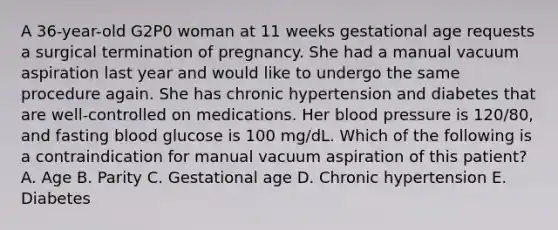 A 36-year-old G2P0 woman at 11 weeks gestational age requests a surgical termination of pregnancy. She had a manual vacuum aspiration last year and would like to undergo the same procedure again. She has chronic hypertension and diabetes that are well-controlled on medications. Her blood pressure is 120/80, and fasting blood glucose is 100 mg/dL. Which of the following is a contraindication for manual vacuum aspiration of this patient? A. Age B. Parity C. Gestational age D. Chronic hypertension E. Diabetes