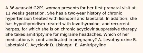 A 36-year-old G2P1 woman presents for her first prenatal visit at 11 weeks gestation. She has a two-year history of chronic hypertension treated with lisinopril and labetalol. In addition, she has hypothyroidism treated with levothyroxine, and recurrent herpes, for which she is on chronic acyclovir suppressive therapy. She takes amitriptyline for migraine headaches. Which of her medications is contraindicated in pregnancy? A. Levothyroxine B. Labetalol C. Acyclovir D. Lisinopril E. Amitriptyline