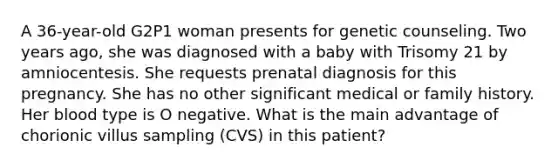 A 36-year-old G2P1 woman presents for genetic counseling. Two years ago, she was diagnosed with a baby with Trisomy 21 by amniocentesis. She requests prenatal diagnosis for this pregnancy. She has no other significant medical or family history. Her blood type is O negative. What is the main advantage of chorionic villus sampling (CVS) in this patient?