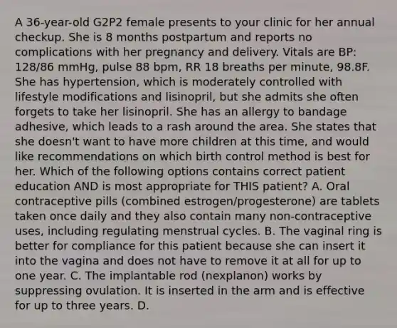 A 36-year-old G2P2 female presents to your clinic for her annual checkup. She is 8 months postpartum and reports no complications with her pregnancy and delivery. Vitals are BP: 128/86 mmHg, pulse 88 bpm, RR 18 breaths per minute, 98.8F. She has hypertension, which is moderately controlled with lifestyle modifications and lisinopril, but she admits she often forgets to take her lisinopril. She has an allergy to bandage adhesive, which leads to a rash around the area. She states that she doesn't want to have more children at this time, and would like recommendations on which birth control method is best for her. Which of the following options contains correct patient education AND is most appropriate for THIS patient? A. Oral contraceptive pills (combined estrogen/progesterone) are tablets taken once daily and they also contain many non-contraceptive uses, including regulating menstrual cycles. B. The vaginal ring is better for compliance for this patient because she can insert it into the vagina and does not have to remove it at all for up to one year. C. The implantable rod (nexplanon) works by suppressing ovulation. It is inserted in the arm and is effective for up to three years. D.