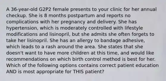 A 36-year-old G2P2 female presents to your clinic for her annual checkup. She is 8 months postpartum and reports no complications with her pregnancy and delivery. She has hypertension, which is moderately controlled with lifestyle modifications and lisinopril, but she admits she often forgets to take her lisinopril. She has an allergy to bandage adhesive, which leads to a rash around the area. She states that she doesn't want to have more children at this time, and would like recommendations on which birth control method is best for her. Which of the following options contains correct patient education AND is most appropriate for THIS patient?