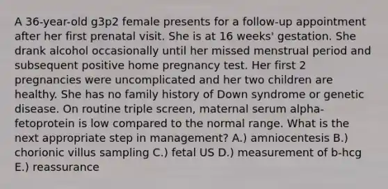 A 36-year-old g3p2 female presents for a follow-up appointment after her first prenatal visit. She is at 16 weeks' gestation. She drank alcohol occasionally until her missed menstrual period and subsequent positive home pregnancy test. Her first 2 pregnancies were uncomplicated and her two children are healthy. She has no family history of Down syndrome or genetic disease. On routine triple screen, maternal serum alpha-fetoprotein is low compared to the normal range. What is the next appropriate step in management? A.) amniocentesis B.) chorionic villus sampling C.) fetal US D.) measurement of b-hcg E.) reassurance