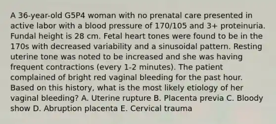 A 36-year-old G5P4 woman with no prenatal care presented in active labor with a blood pressure of 170/105 and 3+ proteinuria. Fundal height is 28 cm. Fetal heart tones were found to be in the 170s with decreased variability and a sinusoidal pattern. Resting uterine tone was noted to be increased and she was having frequent contractions (every 1-2 minutes). The patient complained of bright red vaginal bleeding for the past hour. Based on this history, what is the most likely etiology of her vaginal bleeding? A. Uterine rupture B. Placenta previa C. Bloody show D. Abruption placenta E. Cervical trauma