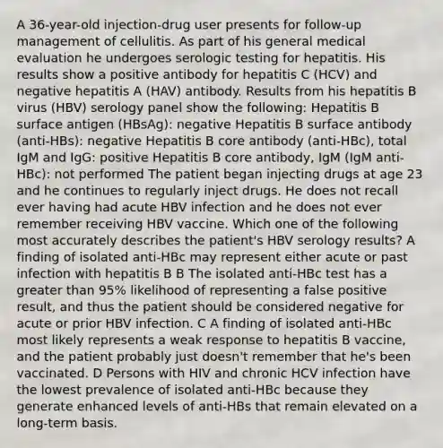 A 36-year-old injection-drug user presents for follow-up management of cellulitis. As part of his general medical evaluation he undergoes serologic testing for hepatitis. His results show a positive antibody for hepatitis C (HCV) and negative hepatitis A (HAV) antibody. Results from his hepatitis B virus (HBV) serology panel show the following: Hepatitis B surface antigen (HBsAg): negative Hepatitis B surface antibody (anti-HBs): negative Hepatitis B core antibody (anti-HBc), total IgM and IgG: positive Hepatitis B core antibody, IgM (IgM anti-HBc): not performed The patient began injecting drugs at age 23 and he continues to regularly inject drugs. He does not recall ever having had acute HBV infection and he does not ever remember receiving HBV vaccine. Which one of the following most accurately describes the patient's HBV serology results? A finding of isolated anti-HBc may represent either acute or past infection with hepatitis B B The isolated anti-HBc test has a greater than 95% likelihood of representing a false positive result, and thus the patient should be considered negative for acute or prior HBV infection. C A finding of isolated anti-HBc most likely represents a weak response to hepatitis B vaccine, and the patient probably just doesn't remember that he's been vaccinated. D Persons with HIV and chronic HCV infection have the lowest prevalence of isolated anti-HBc because they generate enhanced levels of anti-HBs that remain elevated on a long-term basis.