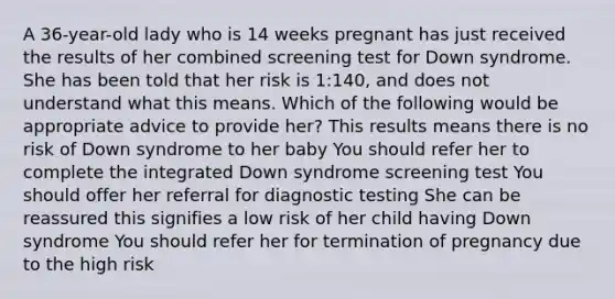 A 36-year-old lady who is 14 weeks pregnant has just received the results of her combined screening test for Down syndrome. She has been told that her risk is 1:140, and does not understand what this means. Which of the following would be appropriate advice to provide her? This results means there is no risk of Down syndrome to her baby You should refer her to complete the integrated Down syndrome screening test You should offer her referral for diagnostic testing She can be reassured this signifies a low risk of her child having Down syndrome You should refer her for termination of pregnancy due to the high risk