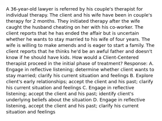 A 36-year-old lawyer is referred by his couple's therapist for individual therapy. The client and his wife have been in couple's therapy for 2 months. They initiated therapy after the wife caught the husband cheating on her with his co-worker. The client reports that he has ended the affair but is uncertain whether he wants to stay married to his wife of four years. The wife is willing to make amends and is eager to start a family. The client reports that he thinks he'd be an awful father and doesn't know if he should have kids. How would a Client-Centered therapist proceed in the initial phase of treatment? Response: A. Engage in reflective listening; determine whether client wants to stay married; clarify his current situation and feelings B. Explore client's early relationships; accept the client and his past; clarify his current situation and feelings C. Engage in reflective listening; accept the client and his past; identify client's underlying beliefs about the situation D. Engage in reflective listening, accept the client and his past; clarify his current situation and feelings