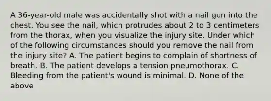 A​ 36-year-old male was accidentally shot with a nail gun into the chest. You see the​ nail, which protrudes about 2 to 3 centimeters from the​ thorax, when you visualize the injury site. Under which of the following circumstances should you remove the nail from the injury​ site? A. The patient begins to complain of shortness of breath. B. The patient develops a tension pneumothorax. C. Bleeding from the​ patient's wound is minimal. D. None of the above