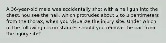 A 36-year-old male was accidentally shot with a nail gun into the chest. You see the nail, which protrudes about 2 to 3 centimeters from the thorax, when you visualize the injury site. Under which of the following circumstances should you remove the nail from the injury site?