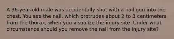 A 36-year-old male was accidentally shot with a nail gun into the chest. You see the nail, which protrudes about 2 to 3 centimeters from the thorax, when you visualize the injury site. Under what circumstance should you remove the nail from the injury site?