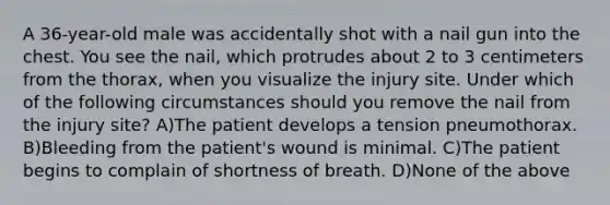 A 36-year-old male was accidentally shot with a nail gun into the chest. You see the nail, which protrudes about 2 to 3 centimeters from the thorax, when you visualize the injury site. Under which of the following circumstances should you remove the nail from the injury site? A)The patient develops a tension pneumothorax. B)Bleeding from the patient's wound is minimal. C)The patient begins to complain of shortness of breath. D)None of the above