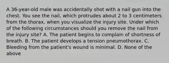 A 36-year-old male was accidentally shot with a nail gun into the chest. You see the nail, which protrudes about 2 to 3 centimeters from the thorax, when you visualize the injury site. Under which of the following circumstances should you remove the nail from the injury site? A. The patient begins to complain of shortness of breath. B. The patient develops a tension pneumothorax. C. Bleeding from the patient's wound is minimal. D. None of the above