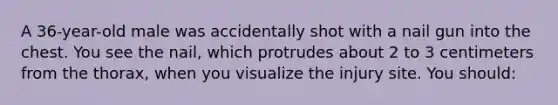 A 36-year-old male was accidentally shot with a nail gun into the chest. You see the nail, which protrudes about 2 to 3 centimeters from the thorax, when you visualize the injury site. You should: