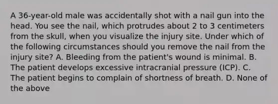 A​ 36-year-old male was accidentally shot with a nail gun into the head. You see the​ nail, which protrudes about 2 to 3 centimeters from the​ skull, when you visualize the injury site. Under which of the following circumstances should you remove the nail from the injury​ site? A. Bleeding from the​ patient's wound is minimal. B. The patient develops excessive intracranial pressure​ (ICP). C. The patient begins to complain of shortness of breath. D. None of the above