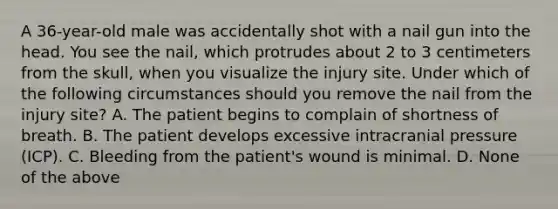 A​ 36-year-old male was accidentally shot with a nail gun into the head. You see the​ nail, which protrudes about 2 to 3 centimeters from the​ skull, when you visualize the injury site. Under which of the following circumstances should you remove the nail from the injury​ site? A. The patient begins to complain of shortness of breath. B. The patient develops excessive intracranial pressure​ (ICP). C. Bleeding from the​ patient's wound is minimal. D. None of the above