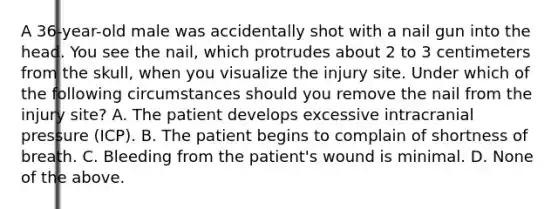 A​ 36-year-old male was accidentally shot with a nail gun into the head. You see the​ nail, which protrudes about 2 to 3 centimeters from the​ skull, when you visualize the injury site. Under which of the following circumstances should you remove the nail from the injury​ site? A. The patient develops excessive intracranial pressure​ (ICP). B. The patient begins to complain of shortness of breath. C. Bleeding from the​ patient's wound is minimal. D. None of the above.