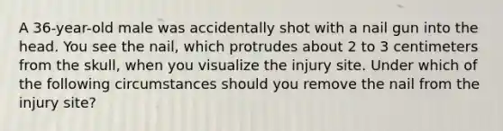 A​ 36-year-old male was accidentally shot with a nail gun into the head. You see the​ nail, which protrudes about 2 to 3 centimeters from the​ skull, when you visualize the injury site. Under which of the following circumstances should you remove the nail from the injury​ site?