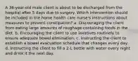 A 36-year-old male client is about to be discharged from the hospital after 5 days due to surgery. Which intervention should be included in the home health care nurse's instructions about measures to prevent constipation? a. Discouraging the client from eating large amounts of roughage-containing foods in the diet. b. Encouraging the client to use laxatives routinely to ensure adequate bowel elimination. c. Instructing the client to establish a bowel evacuation schedule that changes every day. d. Instructing the client to fill a 2-L bottle with water every night and drink it the next day.