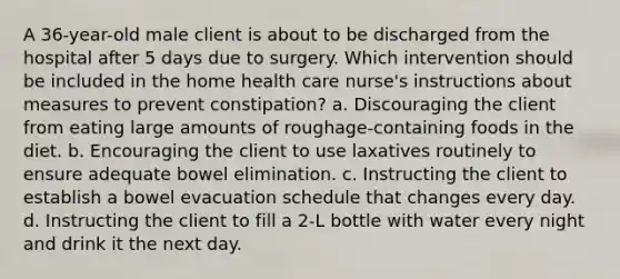 A 36-year-old male client is about to be discharged from the hospital after 5 days due to surgery. Which intervention should be included in the home health care nurse's instructions about measures to prevent constipation? a. Discouraging the client from eating large amounts of roughage-containing foods in the diet. b. Encouraging the client to use laxatives routinely to ensure adequate bowel elimination. c. Instructing the client to establish a bowel evacuation schedule that changes every day. d. Instructing the client to fill a 2-L bottle with water every night and drink it the next day.