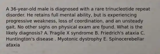 A 36-year-old male is diagnosed with a rare trinucleotide repeat disorder. He retains full mental ability, but is experiencing progressive weakness, loss of coordination, and an unsteady gait. No other signs on physical exam are found. What is the likely diagnosis? A. Fragile X syndrome B. Friedrich's ataxia C. Huntington's disease . Myotonic dystrophy E. Spinocerebellar ataxia