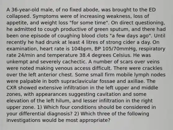 A 36-year-old male, of no fixed abode, was brought to the ED collapsed. Symptoms were of increasing weakness, loss of appetite, and weight loss "for some time". On direct questioning, he admitted to cough productive of green sputum, and there had been one episode of coughing blood clots "a few days ago". Until recently he had drunk at least 4 litres of strong cider a day. On examination, heart rate is 104bpm, BP 105/70mmHg, respiratory rate 24/min and temperature 38.4 degrees Celsius. He was unkempt and severely cachectic. A number of scars over veins were noted making venous access difficult. There were crackles over the left anterior chest. Some small firm mobile lymph nodes were palpable in both supraclavicular fossae and axillae. The CXR showed extensive infiltration in the left upper and middle zones, with appearances suggesting cavitation and some elevation of the left hilum, and lesser infiltration in the right upper zone. 1) Which four conditions should be considered in your differential diagnosis? 2) Which three of the following investigations would be most appropriate?