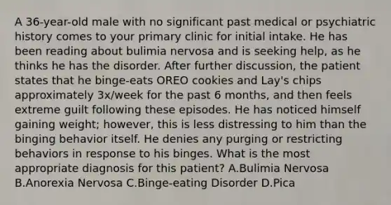 A 36-year-old male with no significant past medical or psychiatric history comes to your primary clinic for initial intake. He has been reading about bulimia nervosa and is seeking help, as he thinks he has the disorder. After further discussion, the patient states that he binge-eats OREO cookies and Lay's chips approximately 3x/week for the past 6 months, and then feels extreme guilt following these episodes. He has noticed himself gaining weight; however, this is less distressing to him than the binging behavior itself. He denies any purging or restricting behaviors in response to his binges. What is the most appropriate diagnosis for this patient? A.Bulimia Nervosa B.Anorexia Nervosa C.Binge-eating Disorder D.Pica