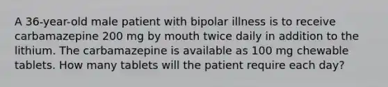 A 36-year-old male patient with bipolar illness is to receive carbamazepine 200 mg by mouth twice daily in addition to the lithium. The carbamazepine is available as 100 mg chewable tablets. How many tablets will the patient require each day?