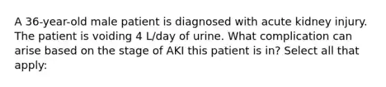 A 36-year-old male patient is diagnosed with acute kidney injury. The patient is voiding 4 L/day of urine. What complication can arise based on the stage of AKI this patient is in? Select all that apply: