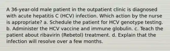 A 36-year-old male patient in the outpatient clinic is diagnosed with acute hepatitis C (HCV) infection. Which action by the nurse is appropriate? a. Schedule the patient for HCV genotype testing. b. Administer the HCV vaccine and immune globulin. c. Teach the patient about ribavirin (Rebetol) treatment. d. Explain that the infection will resolve over a few months.